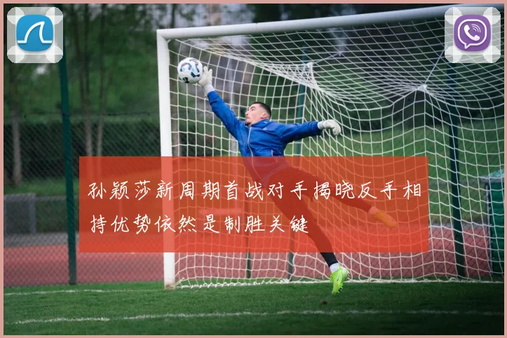 孙颖莎新周期首战对手揭晓反手相持优势依然是制胜关键