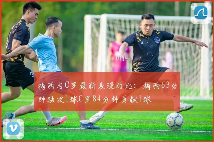 梅西与C罗最新表现对比：梅西63分钟助攻1球C罗84分钟贡献1球