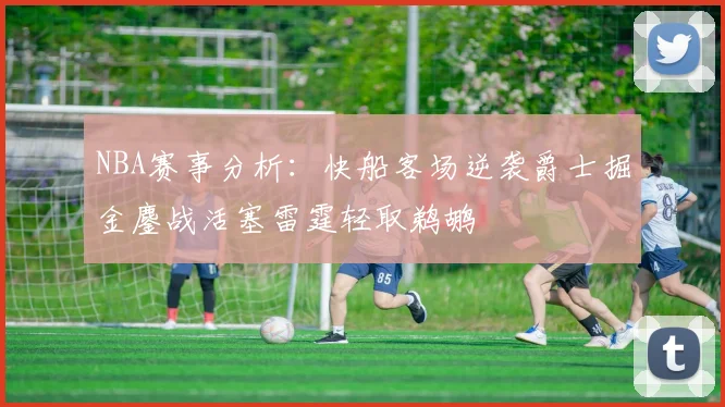 NBA赛事分析：快船客场逆袭爵士掘金鏖战活塞雷霆轻取鹈鹕