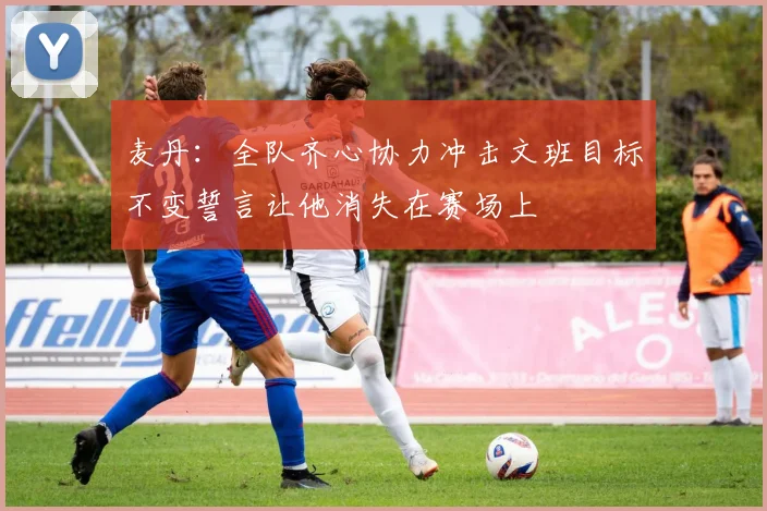 麦丹：全队齐心协力冲击文班目标不变誓言让他消失在赛场上