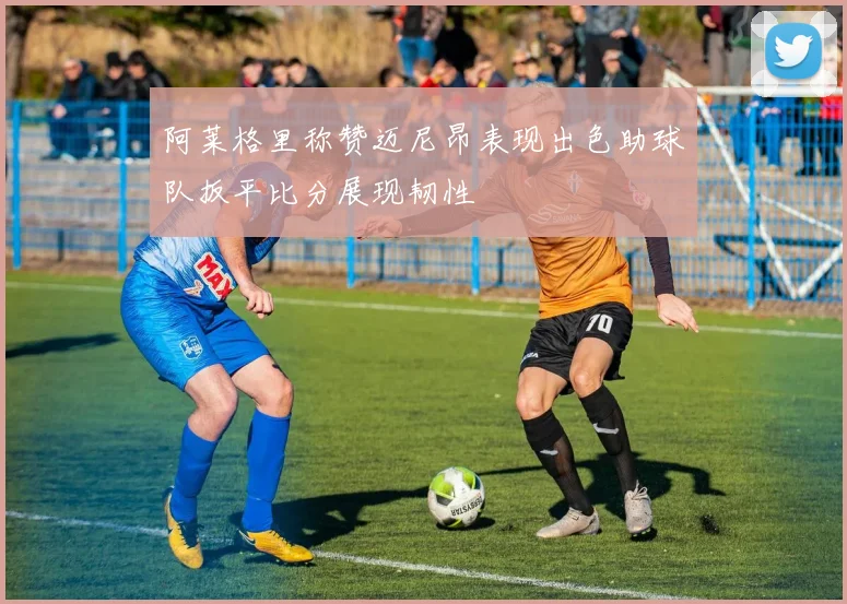 阿莱格里称赞迈尼昂表现出色助球队扳平比分展现韧性