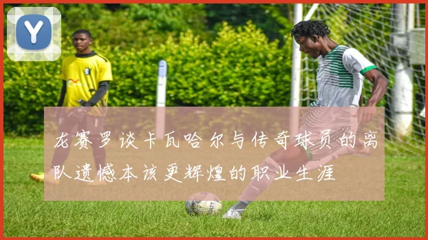 龙赛罗谈卡瓦哈尔与传奇球员的离队遗憾本该更辉煌的职业生涯