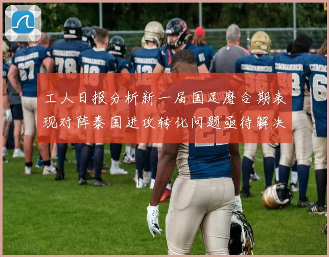 工人日报分析新一届国足磨合期表现对阵泰国进攻转化问题亟待解决
