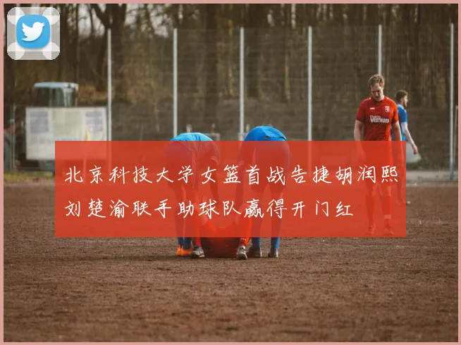 北京科技大学女篮首战告捷胡润熙刘楚渝联手助球队赢得开门红