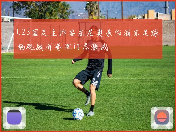 U23国足主帅安东尼奥亲临浦东足球场观战海港津门虎激战