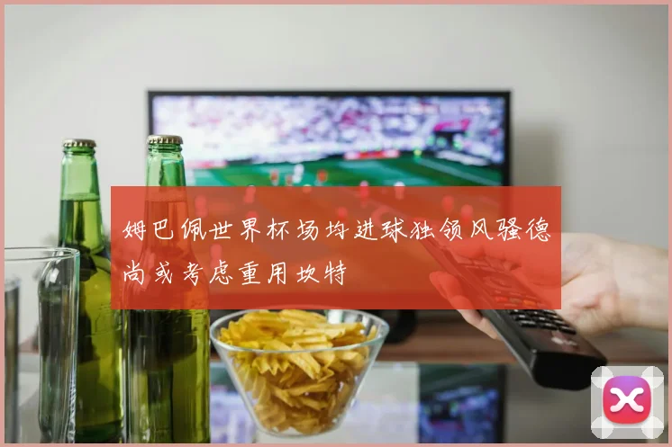 姆巴佩世界杯场均进球独领风骚德尚或考虑重用坎特