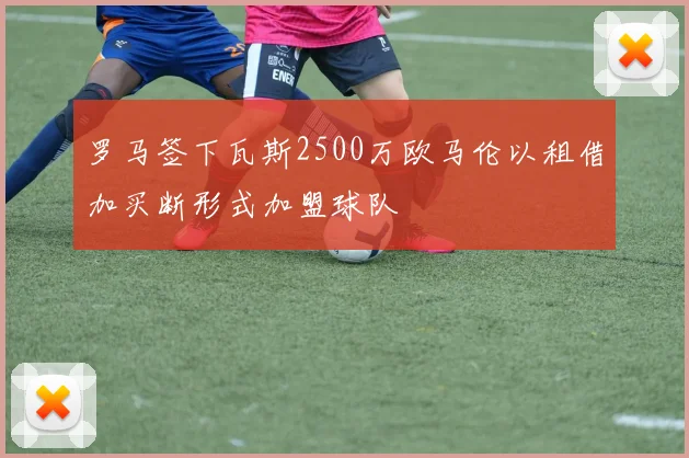 罗马签下瓦斯2500万欧马伦以租借加买断形式加盟球队