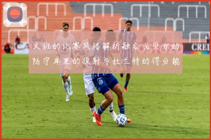 文班的比赛风格解析融合戈贝尔的防守库里的投射与杜兰特的得分能力