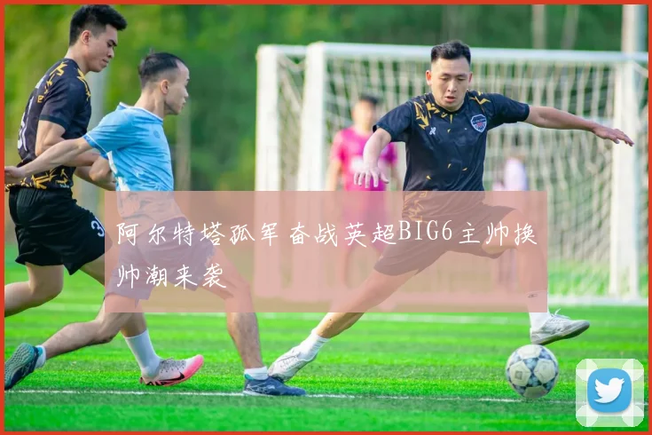 阿尔特塔孤军奋战英超BIG6主帅换帅潮来袭