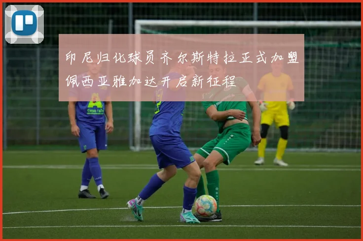 印尼归化球员齐尔斯特拉正式加盟佩西亚雅加达开启新征程