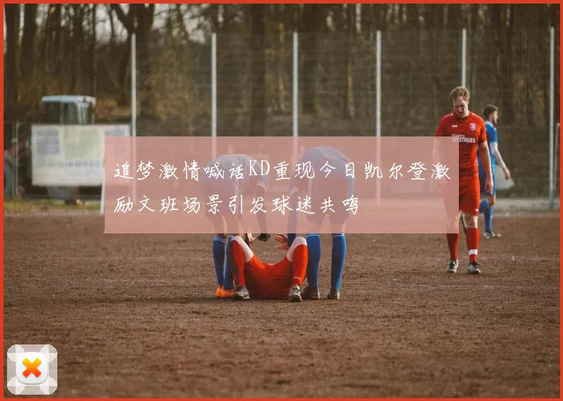 追梦激情喊话KD重现今日凯尔登激励文班场景引发球迷共鸣