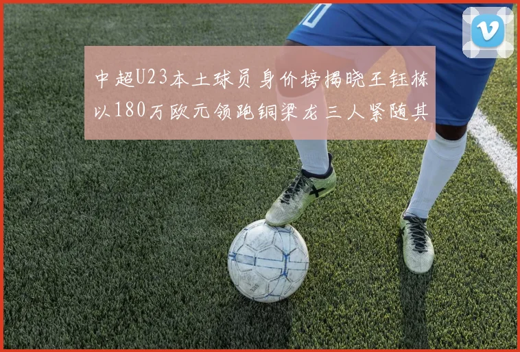 中超U23本土球员身价榜揭晓王钰栋以180万欧元领跑铜梁龙三人紧随其后