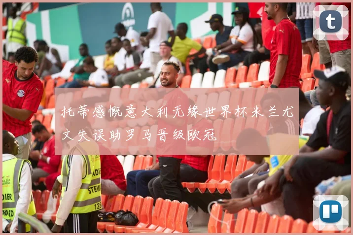 托蒂感慨意大利无缘世界杯米兰尤文失误助罗马晋级欧冠