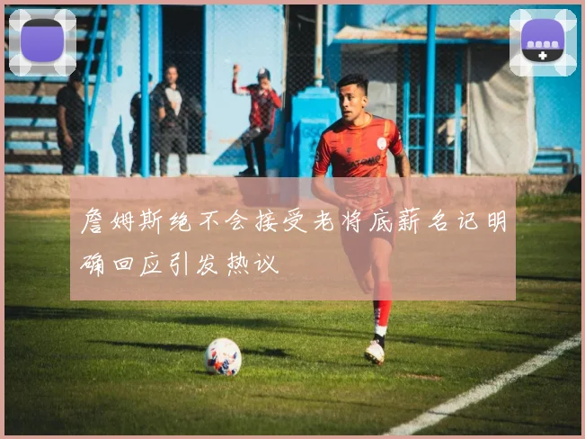 詹姆斯绝不会接受老将底薪名记明确回应引发热议