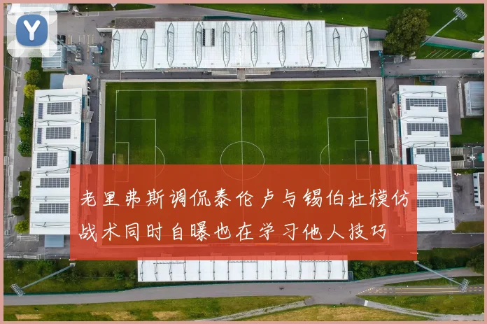 老里弗斯调侃泰伦卢与锡伯杜模仿战术同时自曝也在学习他人技巧