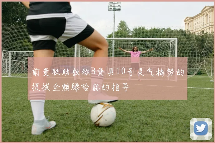 前曼联助教称B费具10号灵气梅努的提拔全赖滕哈赫的指导