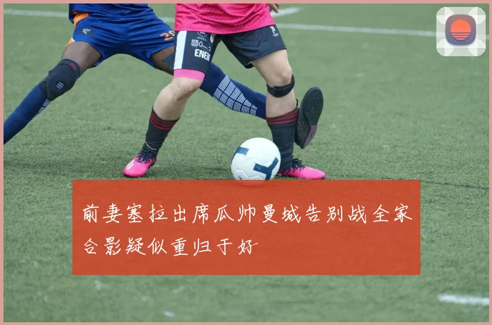 前妻塞拉出席瓜帅曼城告别战全家合影疑似重归于好
