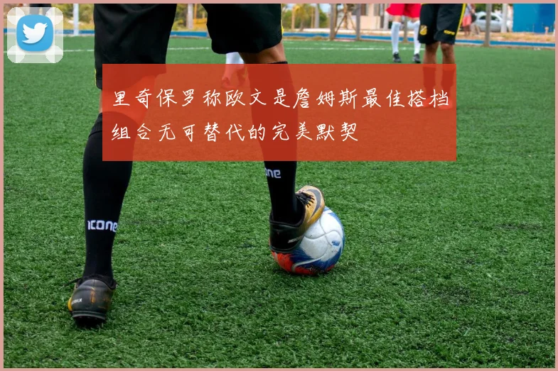 里奇保罗称欧文是詹姆斯最佳搭档组合无可替代的完美默契